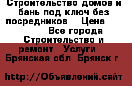 Строительство домов и бань под ключ без посредников, › Цена ­ 515 000 - Все города Строительство и ремонт » Услуги   . Брянская обл.,Брянск г.